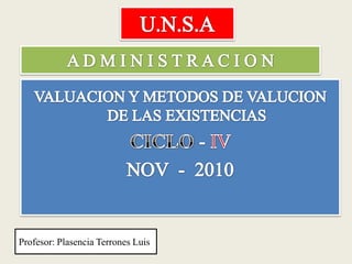 U.N.S.A A D M I N I S T R A C I O N VALUACION Y METODOS DE VALUCION DE LAS EXISTENCIAS CICLO - IV  NOV  -  2010  Profesor: Plasencia Terrones Luis 