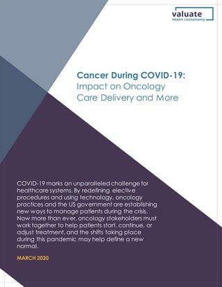 COVID-19 marks an unparalleled challenge for
healthcare systems. By redefining elective
procedures and using technology, oncology
practices and the US government are establishing
new ways to manage patients during the crisis.
Now more than ever, oncology stakeholders must
work together to help patients start, continue, or
adjust treatment, and the shifts taking place
during this pandemic may help define a new
normal.
MARCH 2020
Cancer During COVID-19:
Impact on Oncology
Care Delivery and More
 