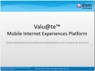 Valu@te™
              Mobile Internet Experiences Platform
            Multi-Modal/Channel/Device Mobilization of Content & Services




iPath’s iAllWays end-to-end information flow technology is covered
by pending patent applications                                       Copyright 2008-11 iPath Technologies All Rights Reserved   1
 