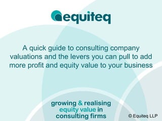A quick guide to consulting company
valuations and the levers you can pull to add
more profit and equity value to your business




                                     © Equiteq LLP
 