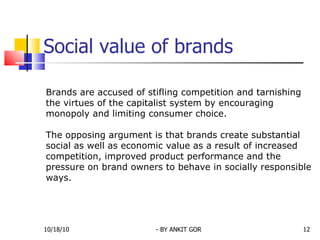 Social value of brands Brands are accused of stifling competition and tarnishing the virtues of the capitalist system by encouraging monopoly and limiting consumer choice.  The opposing argument is that brands create substantial social as well as economic value as a result of increased competition, improved product performance and the pressure on brand owners to behave in socially responsible ways.  10/18/10 - BY ANKIT GOR 