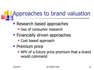 Approaches to brand valuation Research based approaches Use of consumer research Financially driven approaches Cost based approach Premium price NPV of a future price premium that a brand would command 10/18/10 - BY ANKIT GOR 