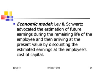 Economic model:   Lev & Schwartz advocated the estimation of future earnings   during the remaining life of the employee and then arriving at the present value by discounting the estimated earnings at the employee's cost of capital. 10/18/10 - BY ANKIT GOR 