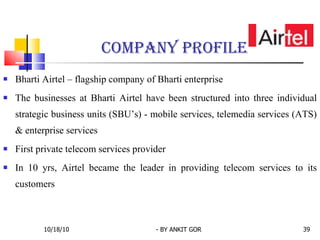 Bharti Airtel – flagship company of Bharti enterprise The businesses at Bharti Airtel have been structured into three individual strategic business units (SBU’s) - mobile services, telemedia services (ATS) & enterprise services First private telecom services provider In 10 yrs, Airtel became the leader in providing telecom services to its customers Company profile  10/18/10 - BY ANKIT GOR 
