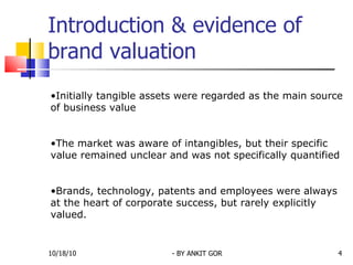 Introduction & evidence of brand valuation Initially tangible assets were regarded as the main source of business value The market was aware of intangibles, but their specific value remained unclear and was not specifically quantified  Brands, technology, patents and employees were always at the heart of corporate success, but rarely explicitly valued.  10/18/10 - BY ANKIT GOR 