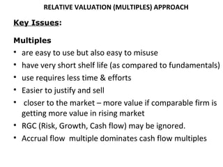 RELATIVE VALUATION (MULTIPLES) APPROACH

Key Issues:

Multiples
• are easy to use but also easy to misuse
• have very short shelf life (as compared to fundamentals)
• use requires less time & efforts
• Easier to justify and sell
• closer to the market – more value if comparable firm is
  getting more value in rising market
• RGC (Risk, Growth, Cash flow) may be ignored.
• Accrual flow multiple dominates cash flow multiples
 