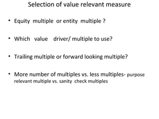 Selection of value relevant measure

• Equity multiple or entity multiple ?

• Which value driver/ multiple to use?

• Trailing multiple or forward looking multiple?

• More number of multiples vs. less multiples- purpose
  relevant multiple vs. sanity check multiples
 