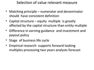 Selection of value relevant measure

• Matching principle – numerator and denominator
  should have consistent definition
• Capital structure – equity multiple is greatly
  affected by the capital structure than entity multiple
• Difference in earning guidance and investment and
  payout policy
• Stage of business life cycle
• Empirical research supports forward looking
  multiples processing two years analysts forecast
 