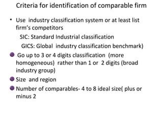 Criteria for identification of comparable firm
• Use industry classification system or at least list
  firm’s competitors
    SIC: Standard Industrial classification
     GICS: Global industry classification benchmark)
   Go up to 3 or 4 digits classification (more
  homogeneous) rather than 1 or 2 digits (broad
  industry group)
  Size and region
  Number of comparables- 4 to 8 ideal size( plus or
  minus 2
 