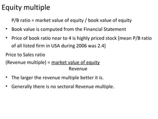 Equity multiple
   P/B ratio = market value of equity / book value of equity
 • Book value is computed from the Financial Statement
 • Price of book ratio near to 4 is highly priced stock [mean P/B ratio
   of all listed firm in USA during 2006 was 2.4]
 Price to Sales ratio
 (Revenue multiple) = market value of equity
                             Revenue
 • The larger the revenue multiple better it is.
 • Generally there is no sectoral Revenue multiple.
 