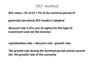 DCF method
DCF value = PV of CF + PV of the terminal period CF

generally two phase DCF model is adopted

discount rate is the cost of capital for the type of
investment and not the investor


capitalisation rate = discount rate - growth rate

The growth rate during the terminal period cannot exceed
the the growth rate of the economy
 