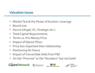 Valuation	
  Issues	
  
•  Market	
  Test	
  &	
  the	
  Power	
  of	
  Auction:	
  Leverage	
  
•  Round	
  size	
  	
  
•  Source	
  (Angel,	
  VC,	
  Strategic	
  etc.)	
  
•  Total	
  Capital	
  Requirements	
  
•  Terms	
  vs.	
  Pre-­‐Money	
  Price	
  
•  Impact	
  of	
  Option	
  Plans	
  
•  Price	
  less	
  important	
  than	
  relationship	
  
•  Positioning	
  for	
  future	
  
•  Impact	
  of	
  Convertible	
  Debt	
  from	
  F&F	
  
•  On	
  the	
  “Promise”	
  or	
  the	
  “Numbers”	
  but	
  not	
  both!	
  
 