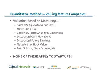 •  Valuation	
  Based	
  on	
  Measuring….	
  
–  Sales	
  (Multiple	
  of	
  revenue	
  –P/R)	
  
–  Net	
  Income	
  (P/E)	
  
–  Cash	
  Flow	
  (EBITDA	
  or	
  Free	
  Cash	
  Flow)	
  
–  Discounted	
  Cash	
  Flow	
  (DCF)	
  
–  Discounted	
  Future	
  Earnings	
  
–  Net	
  Worth	
  or	
  Book	
  Value	
  
–  Real	
  Options,	
  Black	
  Scholes,	
  etc.	
  
•  NONE	
  OF	
  THESE	
  APPLY	
  TO	
  STARTUPS!	
  
9	
  
Quantitative	
  Methods	
  –	
  Valuing	
  Mature	
  Companies	
  
#TCNlive	
  
 