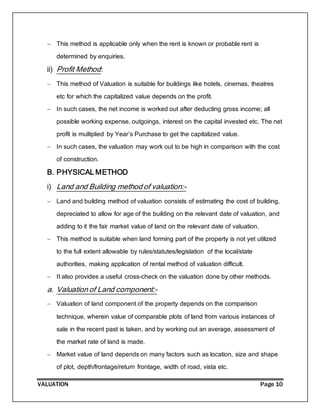 VALUATION Page 10
 This method is applicable only when the rent is known or probable rent is
determined by enquiries.
ii) Profit Method:
 This method of Valuation is suitable for buildings like hotels, cinemas, theatres
etc for which the capitalized value depends on the profit.
 In such cases, the net income is worked out after deducting gross income; all
possible working expense, outgoings, interest on the capital invested etc. The net
profit is multiplied by Year’s Purchase to get the capitalized value.
 In such cases, the valuation may work out to be high in comparison with the cost
of construction.
B. PHYSICAL METHOD
i) Land and Building method of valuation:-
 Land and building method of valuation consists of estimating the cost of building,
depreciated to allow for age of the building on the relevant date of valuation, and
adding to it the fair market value of land on the relevant date of valuation.
 This method is suitable when land forming part of the property is not yet utilized
to the full extent allowable by rules/statutes/legislation of the local/state
authorities, making application of rental method of valuation difficult.
 It also provides a useful cross-check on the valuation done by other methods.
a. Valuation of Land component:-
 Valuation of land component of the property depends on the comparison
technique, wherein value of comparable plots of land from various instances of
sale in the recent past is taken, and by working out an average, assessment of
the market rate of land is made.
 Market value of land depends on many factors such as location, size and shape
of plot, depth/frontage/return frontage, width of road, vista etc.
 