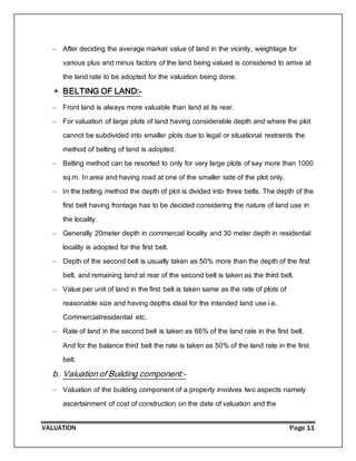 VALUATION Page 11
 After deciding the average market value of land in the vicinity, weightage for
various plus and minus factors of the land being valued is considered to arrive at
the land rate to be adopted for the valuation being done.
 BELTING OF LAND:-
 Front land is always more valuable than land at its rear.
 For valuation of large plots of land having considerable depth and where the plot
cannot be subdivided into smaller plots due to legal or situational restraints the
method of belting of land is adopted.
 Belting method can be resorted to only for very large plots of say more than 1000
sq.m. In area and having road at one of the smaller side of the plot only.
 In the belting method the depth of plot is divided into three belts. The depth of the
first belt having frontage has to be decided considering the nature of land use in
the locality.
 Generally 20meter depth in commercial locality and 30 meter depth in residential
locality is adopted for the first belt.
 Depth of the second belt is usually taken as 50% more than the depth of the first
belt, and remaining land at rear of the second belt is taken as the third belt.
 Value per unit of land in the first belt is taken same as the rate of plots of
reasonable size and having depths ideal for the intended land use i.e.
Commercial/residential etc.
 Rate of land in the second belt is taken as 66% of the land rate in the first belt.
And for the balance third belt the rate is taken as 50% of the land rate in the first
belt.
b. Valuation of Building component:-
 Valuation of the building component of a property involves two aspects namely
ascertainment of cost of construction on the date of valuation and the
 