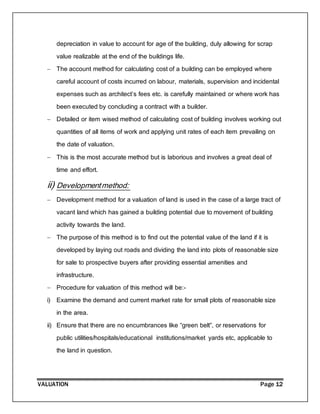 VALUATION Page 12
depreciation in value to account for age of the building, duly allowing for scrap
value realizable at the end of the buildings life.
 The account method for calculating cost of a building can be employed where
careful account of costs incurred on labour, materials, supervision and incidental
expenses such as architect’s fees etc. is carefully maintained or where work has
been executed by concluding a contract with a builder.
 Detailed or item wised method of calculating cost of building involves working out
quantities of all items of work and applying unit rates of each item prevailing on
the date of valuation.
 This is the most accurate method but is laborious and involves a great deal of
time and effort.
ii) Developmentmethod:
 Development method for a valuation of land is used in the case of a large tract of
vacant land which has gained a building potential due to movement of building
activity towards the land.
 The purpose of this method is to find out the potential value of the land if it is
developed by laying out roads and dividing the land into plots of reasonable size
for sale to prospective buyers after providing essential amenities and
infrastructure.
 Procedure for valuation of this method will be:-
i) Examine the demand and current market rate for small plots of reasonable size
in the area.
ii) Ensure that there are no encumbrances like “green belt”, or reservations for
public utilities/hospitals/educational institutions/market yards etc, applicable to
the land in question.
 