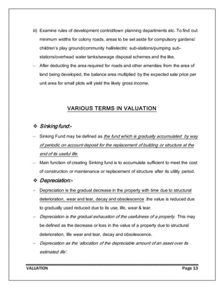 VALUATION Page 13
iii) Examine rules of development control/town planning departments etc. To find out
minimum widths for colony roads, areas to be set aside for compulsory gardens/
children’s play ground/community hall/electric sub-stations/pumping sub-
stations/overhead water tanks/sewage disposal schemes and the like.
 After deducting the area required for roads and other amenities from the area of
land being developed, the balance area multiplied by the expected sale price per
unit area for small plots will yield the likely gross income.
VARIOUS TERMS IN VALUATION
 Sinking fund:-
 Sinking Fund may be defined as the fund which is gradually accumulated by way
of periodic on account deposit for the replacement of building or structure at the
end of its useful life.
 Main function of creating Sinking fund is to accumulate sufficient to meet the cost
of construction or maintenance or replacement of structure after its utility period.
 Depreciation:-
 Depreciation is the gradual decrease in the property with time due to structural
deterioration, wear and tear, decay and obsolescence .the value is reduced due
to gradually used reduced due to its use, life, wear & tear.
 Depreciation is the gradual exhaustion of the usefulness of a property. This may
be defined as the decrease or loss in the value of a property due to structural
deterioration, life wear and tear, decay and obsolescence.
 Depreciation as the ‘allocation of the depreciable amount of an asset over its
estimated life’.
 