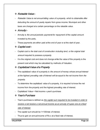 VALUATION Page 14
 Rateable Value:-
 Rateable Value is net annual letting value of a property, which is obtainable after
deducting the amount of yearly repairs from gross income. Municipal and other
taxes are charged at a certain percentage on the rateable value.
 Annuity:-
 Annuity is the annual periodic payments for repayment of the capital amount
invested by the party.
 These payments are either paid at the end of year or at the start of year.
 Capital cost:-
 Capital cost is the total cost of construction including land, or the original total
amount required to possess a property.
 It is the original cost and does not change while the value of the property is the
present cost which may be calculated by methods of Valuation.
 Capitalized Value of a Property
 The capitalized value of a property is the amount of money whose annual interest
at the highest prevailing rate of interest will be equal to the net income from the
property.
 To determine the capitalized value of a property, it is required to know the net
income from the property and the highest prevailing rate of interest.
 Capitalized Value = Net income x year’s purchase
 Year’s Purchase
 Year’s purchase is defined as the capital sum required to be invested in order to
receive a net receive a net annual income as an annuity of rupee one at a fixed
rate of interest.
 The capital sum should be 1×100/rate of interest.
 Thus to gain an annual income of Rs x at a fixed rate of interest,
 