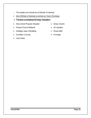 VALUATION Page 15
 The capital sum should be x(100/rate of interest)
 But (100/rate of interest) is termed as Year’s Purchase.
 Factors considered During Valuation
 Area where Property Situated
 Present Cost of Material
 Heritage value of Building
 Condition of scrap
 Land value
 Gross income
 On situation
 Road width
 Frontage
 