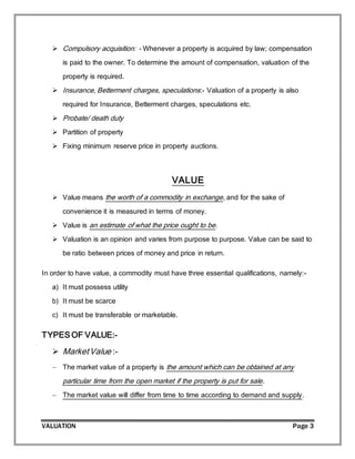 VALUATION Page 3
 Compulsory acquisition: - Whenever a property is acquired by law; compensation
is paid to the owner. To determine the amount of compensation, valuation of the
property is required.
 Insurance, Betterment charges, speculations:- Valuation of a property is also
required for Insurance, Betterment charges, speculations etc.
 Probate/ death duty
 Partition of property
 Fixing minimum reserve price in property auctions.
VALUE
 Value means the worth of a commodity in exchange, and for the sake of
convenience it is measured in terms of money.
 Value is an estimate of what the price ought to be.
 Valuation is an opinion and varies from purpose to purpose. Value can be said to
be ratio between prices of money and price in return.
In order to have value, a commodity must have three essential qualifications, namely:-
a) It must possess utility
b) It must be scarce
c) It must be transferable or marketable.
TYPES OF VALUE:-
 MarketValue :-
 The market value of a property is the amount which can be obtained at any
particular time from the open market if the property is put for sale.
 The market value will differ from time to time according to demand and supply.
 