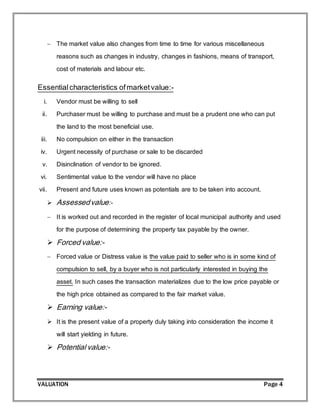 VALUATION Page 4
 The market value also changes from time to time for various miscellaneous
reasons such as changes in industry, changes in fashions, means of transport,
cost of materials and labour etc.
Essentialcharacteristics ofmarketvalue:-
i. Vendor must be willing to sell
ii. Purchaser must be willing to purchase and must be a prudent one who can put
the land to the most beneficial use.
iii. No compulsion on either in the transaction
iv. Urgent necessity of purchase or sale to be discarded
v. Disinclination of vendor to be ignored.
vi. Sentimental value to the vendor will have no place
vii. Present and future uses known as potentials are to be taken into account.
 Assessedvalue:-
 It is worked out and recorded in the register of local municipal authority and used
for the purpose of determining the property tax payable by the owner.
 Forced value:-
 Forced value or Distress value is the value paid to seller who is in some kind of
compulsion to sell, by a buyer who is not particularly interested in buying the
asset. In such cases the transaction materializes due to the low price payable or
the high price obtained as compared to the fair market value.
 Earning value:-
 It is the present value of a property duly taking into consideration the income it
will start yielding in future.
 Potential value:-
 