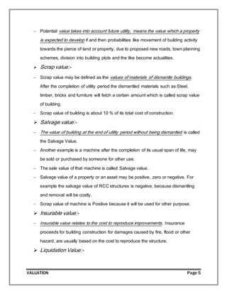 VALUATION Page 5
 Potential value takes into account future utility, means the value which a property
is expected to develop if and then probabilities like movement of building activity
towards the pierce of land or property, due to proposed new roads, town planning
schemes, division into building plots and the like become actualities.
 Scrap value:-
 Scrap value may be defined as the values of materials of dismantle buildings.
After the completion of utility period the dismantled materials such as Steel,
timber, bricks and furniture will fetch a certain amount which is called scrap value
of building.
 Scrap value of building is about 10 % of its total cost of construction.
 Salvage value:-
 The value of building at the end of utility period without being dismantled is called
the Salvage Value.
 Another example is a machine after the completion of its usual span of life, may
be sold or purchased by someone for other use.
 The sale value of that machine is called Salvage value.
 Salvage value of a property or an asset may be positive, zero or negative. For
example the salvage value of RCC structures is negative, because dismantling
and removal will be costly.
 Scrap value of machine is Positive because it will be used for other purpose.
 Insurable value:-
 Insurable value relates to the cost to reproduce improvements. Insurance
proceeds for building construction for damages caused by fire, flood or other
hazard, are usually based on the cost to reproduce the structure.
 Liquidation Value:-
 