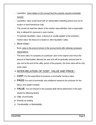 VALUATION Page 6
 Liquidation Value relates to the concept that the property requires immediate
transfer.
 Liquidation value would result with an abbreviated marketing period such as an
auction or bank foreclosure sale.
 This would not meet the criteria of the market value definition that a reasonable
time is allowed for exposure in open market.
 To estimate liquidation value, a discount is usually applied to the property’s
market value; the discount is based on other liquidation sales.
 Book Value:-
 Book value is the amount shown in the account book after allowing necessary
depreciations.
 The book value of a property at a particular year is the original cost minus the
amount of depreciation allowed per year and will be gradually reduced year to
year and at the end of the utility period of the property, the book value will be only
scrap value.
 INTER-RELATION OF COST, VALUE AND PRICE:-
 COST:It is the expenditure to produce a commodity having a value
 PRICE:It is cost of commodity plus additional reward to the producer for the
labour and capital invested.
 VALUE: It is not inherent in the property itself will be determined in the open
market by following factors
a) Utility of commodity
b) Scarcity as existing
c) Transferability or Marketability
 