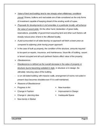 VALUATION Page 8
 Value of land and building tend to rise sharply when inflationary conditions
prevail. Shares, bullions and real estate are of late considered as the only forms
of investment capable of keeping ahead of the eroding worth of rupee.
 Proposals for developments in civil amenities in a particular locality will enhance
the value of vacant plots. On the other hand, declaration of green belts,
reservations, possibility of government acquiring land and other such factors will
sharply reduce price of land in the affected locality.
 A plot surrounded on all sides leaving no approach will fetch a lower price as
compared to adjoining plots having proper approach.
 In the case of built up property, the condition of the structure, amounts required
to be spent on repairs, insurance, and maintenance, future life of building, vacant
or tenant occupied and all such pertinent factors affect value of the property.
 Obsolescence:-
 Obsolescence is defined as the overall decrease in the value of property or
structure due to becoming outdated in style, in structure or in design. So
ultimately reducing value of the building.
 i.e an old dated building with massive walls, arrangement of rooms not suited in
present days becomes obsolete even if it is well maintained.
 Reasons of Obsolescence
 Progress in Art
 Change in Fashion
 Change in planning idea
 New trends in Market
 New invention
 Improvement in Design
 Inadequate Space
 