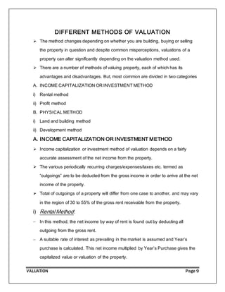 VALUATION Page 9
DIFFERENT METHODS OF VALUATION
 The method changes depending on whether you are building, buying or selling
the property in question and despite common misperceptions, valuations of a
property can alter significantly depending on the valuation method used.
 There are a number of methods of valuing property, each of which has its
advantages and disadvantages. But, most common are divided in two categories
A. INCOME CAPITALIZATION OR INVESTMENT METHOD
i) Rental method
ii) Profit method
B. PHYSICAL METHOD
i) Land and building method
ii) Development method
A. INCOME CAPITALIZATION OR INVESTMENT METHOD
 Income capitalization or investment method of valuation depends on a fairly
accurate assessment of the net income from the property.
 The various periodically recurring charges/expenses/taxes etc. termed as
“outgoings” are to be deducted from the gross income in order to arrive at the net
income of the property.
 Total of outgoings of a property will differ from one case to another, and may vary
in the region of 30 to 55% of the gross rent receivable from the property.
i) Rental Method:
 In this method, the net income by way of rent is found out by deducting all
outgoing from the gross rent.
 A suitable rate of interest as prevailing in the market is assumed and Year’s
purchase is calculated. This net income multiplied by Year’s Purchase gives the
capitalized value or valuation of the property.
 