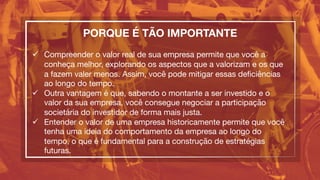 PORQUE É TÃO IMPORTANTE

ü  Compreender o valor real de sua empresa permite que você a
conheça melhor, explorando os aspectos que a valorizam e os que
a fazem valer menos. Assim, você pode mitigar essas deﬁciências
ao longo do tempo.
ü  Outra vantagem é que, sabendo o montante a ser investido e o
valor da sua empresa, você consegue negociar a participação
societária do investidor de forma mais justa.
ü  Entender o valor de uma empresa historicamente permite que você
tenha uma ideia do comportamento da empresa ao longo do
tempo, o que é fundamental para a construção de estratégias
futuras.
 