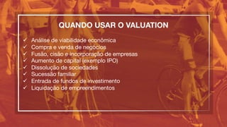 QUANDO USAR O VALUATION

ü  Análise de viabilidade econômica
ü  Compra e venda de negócios
ü  Fusão, cisão e incorporação de empresas
ü  Aumento de capital (exemplo IPO)
ü  Dissolução de sociedades
ü  Sucessão familiar
ü  Entrada de fundos de investimento
ü  Liquidação de empreendimentos
 