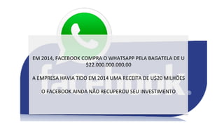 EM	
  2014,	
  FACEBOOK	
  COMPRA	
  O	
  WHATSAPP	
  PELA	
  BAGATELA	
  DE	
  U
$22.000.000.000,00	
  
	
  
A	
  EMPRESA	
  HAVIA	
  TIDO	
  EM	
  2014	
  UMA	
  RECEITA	
  DE	
  U$20	
  MILHÕES	
  
	
  
O	
  FACEBOOK	
  AINDA	
  NÃO	
  RECUPEROU	
  SEU	
  INVESTIMENTO	
  
 