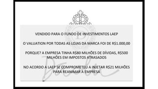 VENDIDO	
  PARA	
  O	
  FUNDO	
  DE	
  INVESTIMENTOS	
  LAEP	
  
	
  
O	
  VALUATION	
  POR	
  TODAS	
  AS	
  LOJAS	
  DA	
  MARCA	
  FOI	
  DE	
  R$1.000,00	
  
	
  
PORQUE?	
  A	
  EMPRESA	
  TINHA	
  R$80	
  MILHÕES	
  DE	
  DÍVIDAS,	
  R$500	
  
MILHÕES	
  EM	
  IMPOSTOS	
  ATRASADOS	
  
	
  
NO	
  ACORDO	
  A	
  LAEP	
  SE	
  COMPROMETEU	
  A	
  INJETAR	
  R$21	
  MILHÕES	
  
PARA	
  REANIMAR	
  A	
  EMPRESA	
  
 