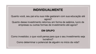 INDIVIDUALMENTE

Quanto você, seu pai e/ou sua mãe gastaram com sua educação até
agora?
Quanto desse investimento retornou em forma de salários, lucro de
empresas ou outras formas de investimento até agora?

EM GRUPO

Como investidor, o que você pensa para que o seu investimento seja
lucrativo?
Como determinar o potencial de alguém no início da vida?
 