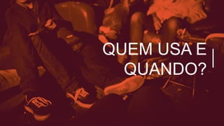 QUEM USA E
QUANDO?
 