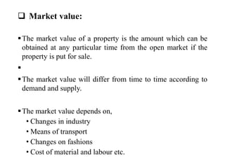  Market value:
The market value of a property is the amount which can be
obtained at any particular time from the open market if the
property is put for sale.

The market value will differ from time to time according to
demand and supply.
The market value depends on,
• Changes in industry
• Means of transport
• Changes on fashions
• Cost of material and labour etc.
 