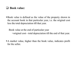  Book value:
Book value is defined as the value of the property shown in
the account book in that particular year, i.e. the original cost
less the total depreciation till that year.
Book value at the end of particular year
=original cost - total depreciation till the end of that year.
A market value, higher than the book value, indicates profit
for the seller.
 