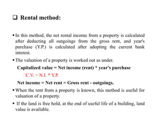  Rental method:
 In this method, the net rental income from a property is calculated
after deducting all outgoings from the gross rent, and year's
purchase (Y.P.) is calculated after adopting the current bank
interest.
 The valuation of a property is worked out as under.
Capitalized value = Net income (rent) * year's purchase
⸫C.V. = N.I. * Y.P.
Net income = Net rent = Gross rent - outgoings.
 When the rent from a property is known, this method is useful for
valuation of a property.
 If the land is free hold, at the end of useful life of a building, land
value is available.
 