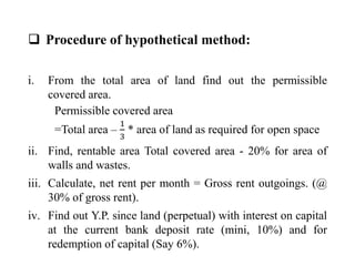  Procedure of hypothetical method:
i. From the total area of land find out the permissible
covered area.
Permissible covered area
=Total area –
1
3
* area of land as required for open space
ii. Find, rentable area Total covered area - 20% for area of
walls and wastes.
iii. Calculate, net rent per month = Gross rent outgoings. (@
30% of gross rent).
iv. Find out Y.P. since land (perpetual) with interest on capital
at the current bank deposit rate (mini, 10%) and for
redemption of capital (Say 6%).
 
