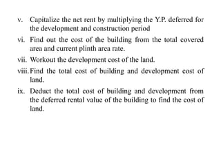 v. Capitalize the net rent by multiplying the Y.P. deferred for
the development and construction period
vi. Find out the cost of the building from the total covered
area and current plinth area rate.
vii. Workout the development cost of the land.
viii.Find the total cost of building and development cost of
land.
ix. Deduct the total cost of building and development from
the deferred rental value of the building to find the cost of
land.
 