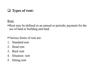  Types of rent:
Rent:
Rent may be defined as an annual or periodic payment for the
use of land or building and land.
Various forms of rent are:
1. Standard rent
2. Head rent
3. Rack rent
4. Situation rent
5. Sitting rent
 