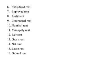 6. Subsidised rent
7. Improved rent
8. Profit rent
9. Contractual rent
10. Nominal rent
11. Monopoly rent
12. Fair rent
13. Gross rent
14. Net rent
15. Lease rent
16. Ground rent
 