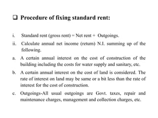  Procedure of fixing standard rent:
i. Standard rent (gross rent) = Net rent + Outgoings.
ii. Calculate annual net income (return) N.I. summing up of the
following.
a. A certain annual interest on the cost of construction of the
building including the costs for water supply and sanitary, etc.
b. A certain annual interest on the cost of land is considered. The
rate of interest on land may be same or a bit less than the rate of
interest for the cost of construction.
c. Outgoings-All usual outgoings are Govt. taxes, repair and
maintenance charges, management and collection charges, etc.
 