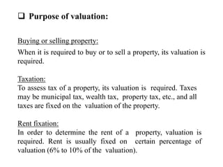  Purpose of valuation:
Buying or selling property:
When it is required to buy or to sell a property, its valuation is
required.
Taxation:
To assess tax of a property, its valuation is required. Taxes
may be municipal tax, wealth tax, property tax, etc., and all
taxes are fixed on the valuation of the property.
Rent fixation:
In order to determine the rent of a property, valuation is
required. Rent is usually fixed on certain percentage of
valuation (6% to 10% of the valuation).
 