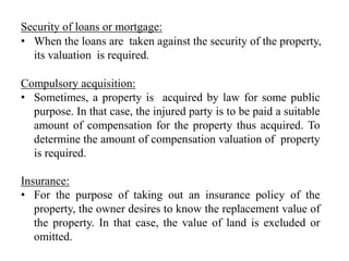 Security of loans or mortgage:
• When the loans are taken against the security of the property,
its valuation is required.
Compulsory acquisition:
• Sometimes, a property is acquired by law for some public
purpose. In that case, the injured party is to be paid a suitable
amount of compensation for the property thus acquired. To
determine the amount of compensation valuation of property
is required.
Insurance:
• For the purpose of taking out an insurance policy of the
property, the owner desires to know the replacement value of
the property. In that case, the value of land is excluded or
omitted.
 