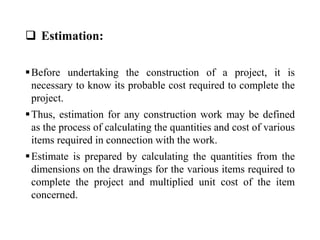  Estimation:
Before undertaking the construction of a project, it is
necessary to know its probable cost required to complete the
project.
Thus, estimation for any construction work may be defined
as the process of calculating the quantities and cost of various
items required in connection with the work.
Estimate is prepared by calculating the quantities from the
dimensions on the drawings for the various items required to
complete the project and multiplied unit cost of the item
concerned.
 