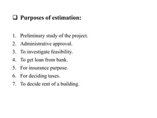  Purposes of estimation:
1. Preliminary study of the project.
2. Administrative approval.
3. To investigate feasibility.
4. To get loan from bank.
5. For insurance purpose.
6. For deciding taxes.
7. To decide rent of a building.
 