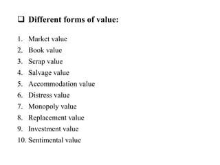 Different forms of value:
1. Market value
2. Book value
3. Scrap value
4. Salvage value
5. Accommodation value
6. Distress value
7. Monopoly value
8. Replacement value
9. Investment value
10. Sentimental value
 