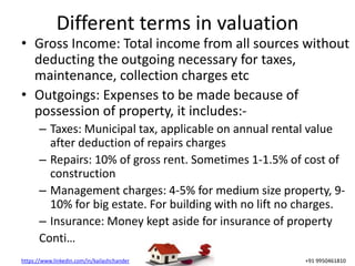 https://www.linkedin.com/in/kailashchander +91 9950461810
Different terms in valuation
• Gross Income: Total income from all sources without
deducting the outgoing necessary for taxes,
maintenance, collection charges etc
• Outgoings: Expenses to be made because of
possession of property, it includes:-
– Taxes: Municipal tax, applicable on annual rental value
after deduction of repairs charges
– Repairs: 10% of gross rent. Sometimes 1-1.5% of cost of
construction
– Management charges: 4-5% for medium size property, 9-
10% for big estate. For building with no lift no charges.
– Insurance: Money kept aside for insurance of property
Conti…
 
