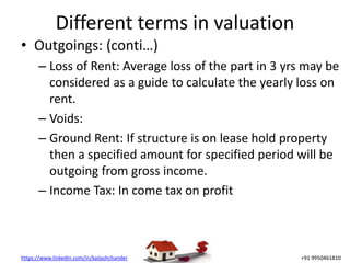 https://www.linkedin.com/in/kailashchander +91 9950461810
Different terms in valuation
• Outgoings: (conti…)
– Loss of Rent: Average loss of the part in 3 yrs may be
considered as a guide to calculate the yearly loss on
rent.
– Voids:
– Ground Rent: If structure is on lease hold property
then a specified amount for specified period will be
outgoing from gross income.
– Income Tax: In come tax on profit
 